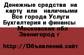 Денежные средства  на  карту  или   наличными - Все города Услуги » Бухгалтерия и финансы   . Московская обл.,Звенигород г.